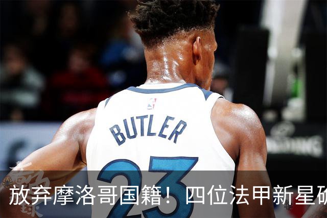 放弃摩洛哥国籍！四位法甲新星确认拒绝日本归化，选择加入中国男足引发热议