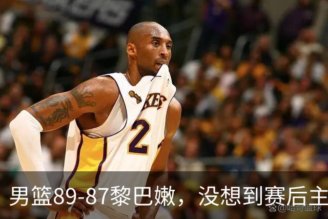 男篮89‑87黎巴嫩，没想到赛后主帅和球员这样说，王俊杰盛赞1人